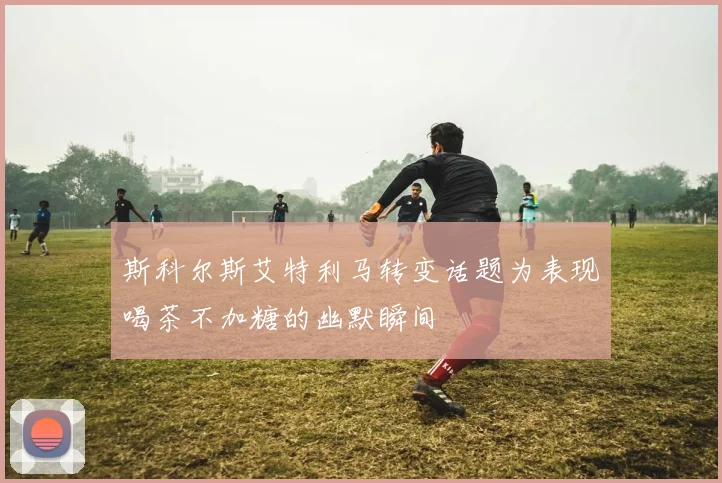 斯科尔斯艾特利马转变话题为表现喝茶不加糖的幽默瞬间