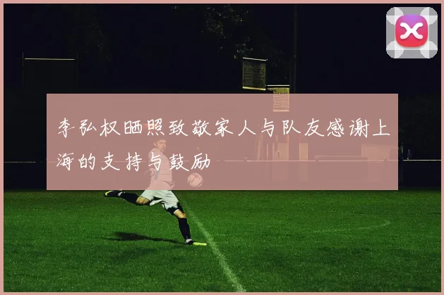 李弘权晒照致敬家人与队友感谢上海的支持与鼓励