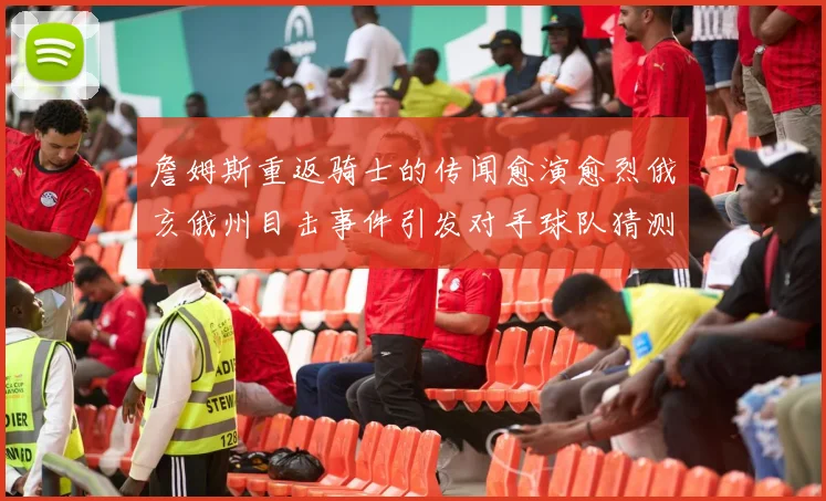 詹姆斯重返骑士的传闻愈演愈烈俄亥俄州目击事件引发对手球队猜测