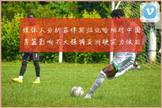 媒体人分析菲律宾归化哈珀对中国男篮影响不大强调亚洲硬实力依旧强劲