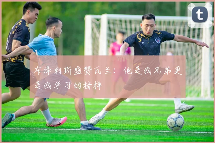 布泽利斯盛赞瓦兰：他是我兄弟更是我学习的榜样
