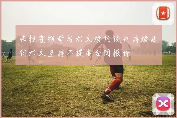 弗拉霍维奇与尤文续约谈判持续进行尤文坚持不提高合同报价