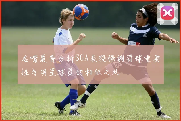 名嘴夏普分析SGA表现强调罚球重要性与明星球员的相似之处