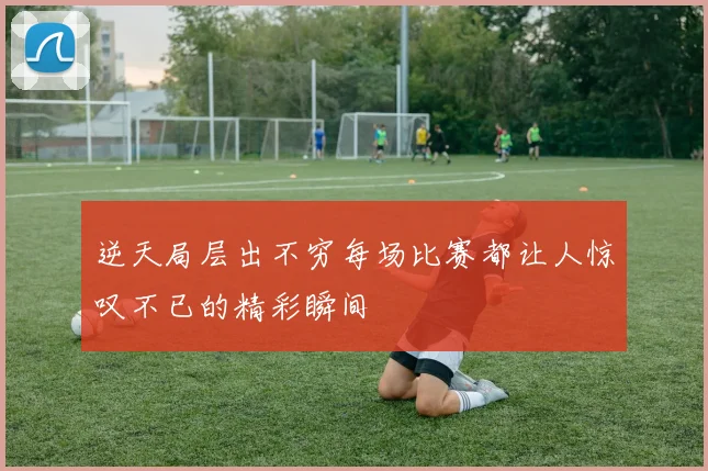 逆天局层出不穷每场比赛都让人惊叹不已的精彩瞬间