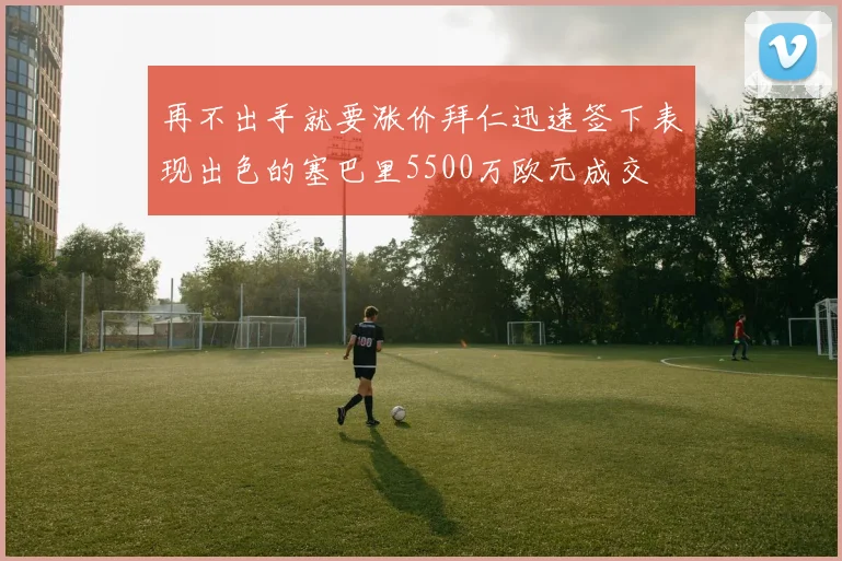 再不出手就要涨价拜仁迅速签下表现出色的塞巴里5500万欧元成交