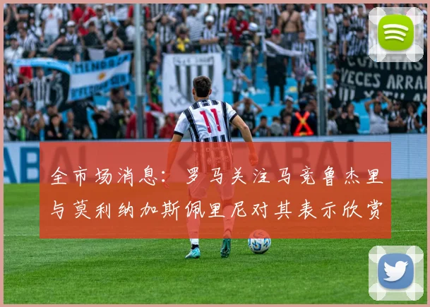 全市场消息：罗马关注马竞鲁杰里与莫利纳加斯佩里尼对其表示欣赏