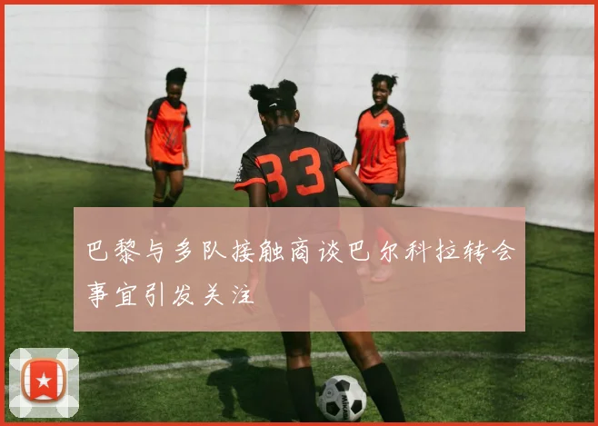 巴黎与多队接触商谈巴尔科拉转会事宜引发关注