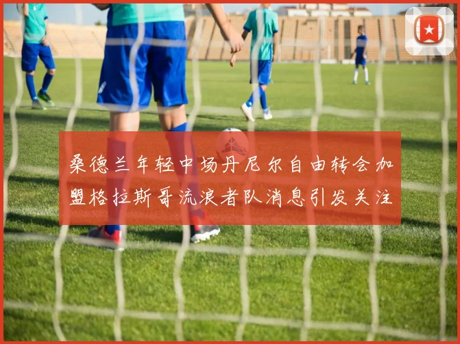 桑德兰年轻中场丹尼尔自由转会加盟格拉斯哥流浪者队消息引发关注