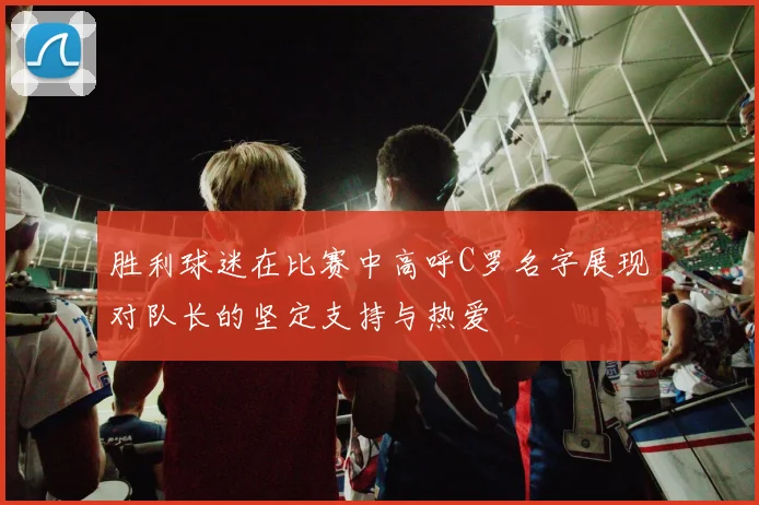 胜利球迷在比赛中高呼C罗名字展现对队长的坚定支持与热爱