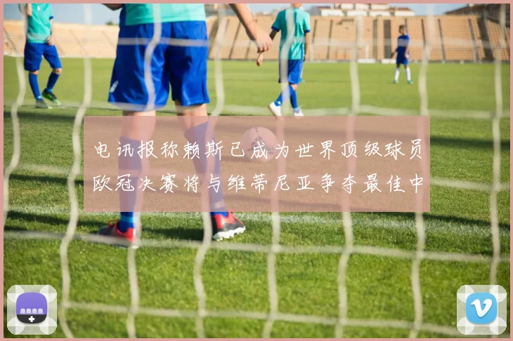电讯报称赖斯已成为世界顶级球员欧冠决赛将与维蒂尼亚争夺最佳中场称号