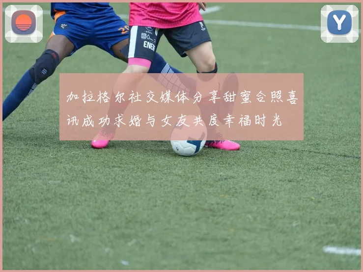 加拉格尔社交媒体分享甜蜜合照喜讯成功求婚与女友共度幸福时光