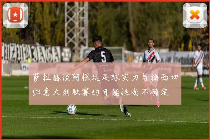 萨拉赫谈阿根廷足球实力与梅西回归意大利联赛的可能性尚不确定