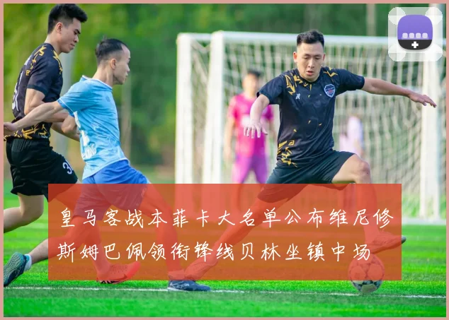 皇马客战本菲卡大名单公布维尼修斯姆巴佩领衔锋线贝林坐镇中场