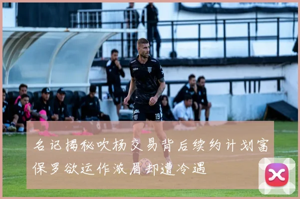 名记揭秘吹杨交易背后续约计划富保罗欲运作浓眉却遭冷遇