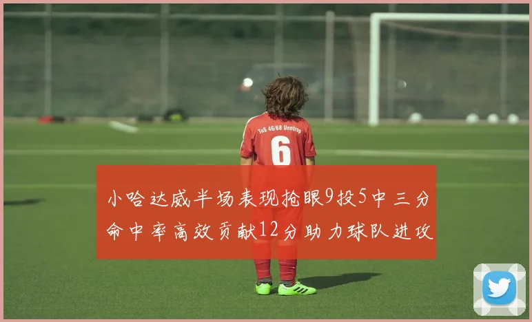 小哈达威半场表现抢眼9投5中三分命中率高效贡献12分助力球队进攻