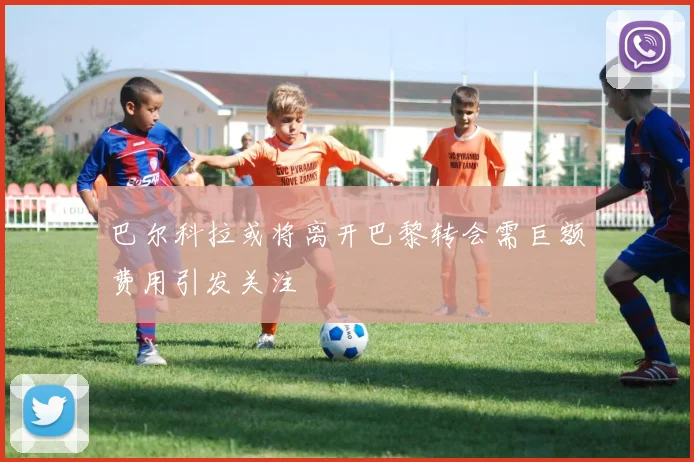巴尔科拉或将离开巴黎转会需巨额费用引发关注