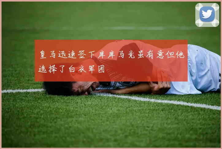 皇马迅速签下库库马竞虽有意但他选择了白衣军团