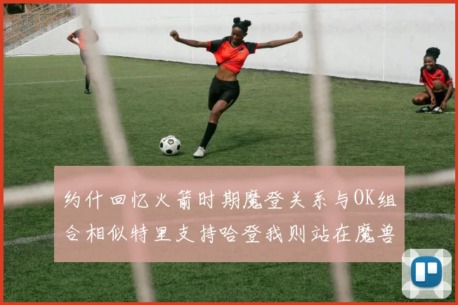约什回忆火箭时期魔登关系与OK组合相似特里支持哈登我则站在魔兽一边