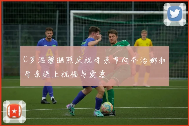 C罗温馨晒照庆祝母亲节向乔治娜和母亲送上祝福与爱意