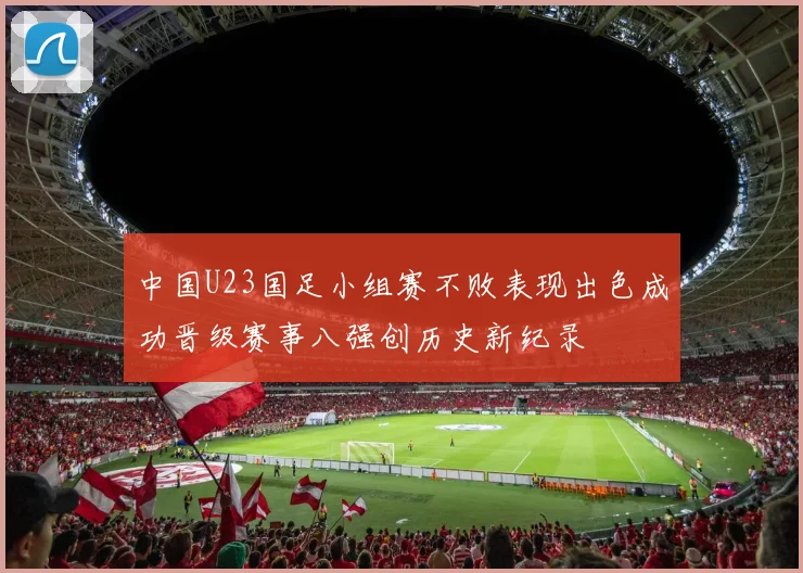 中国U23国足小组赛不败表现出色成功晋级赛事八强创历史新纪录