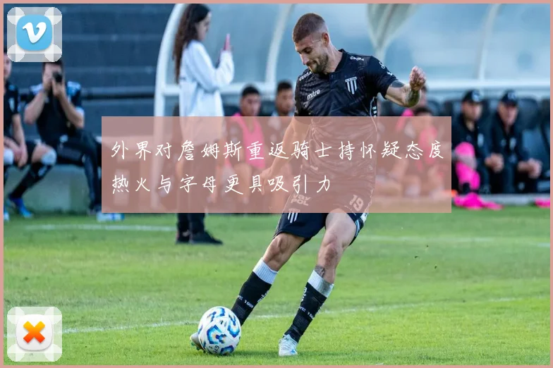 外界对詹姆斯重返骑士持怀疑态度热火与字母更具吸引力