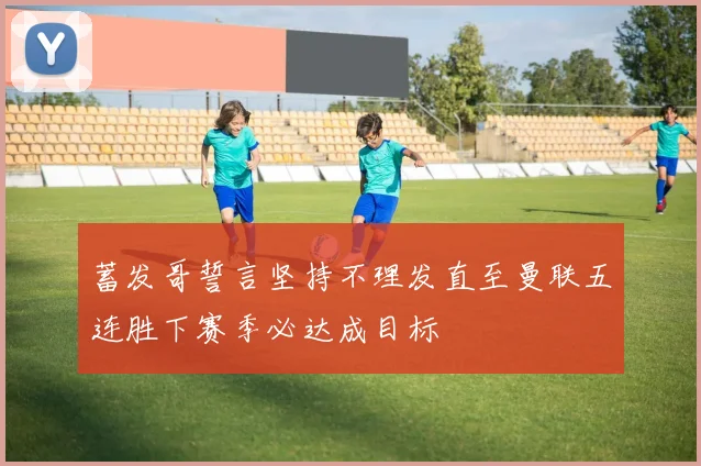 蓄发哥誓言坚持不理发直至曼联五连胜下赛季必达成目标
