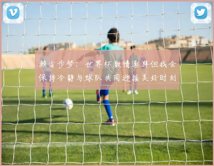 濑古步梦：世界杯激情澎湃但我会保持冷静与球队共同迎接美好时刻