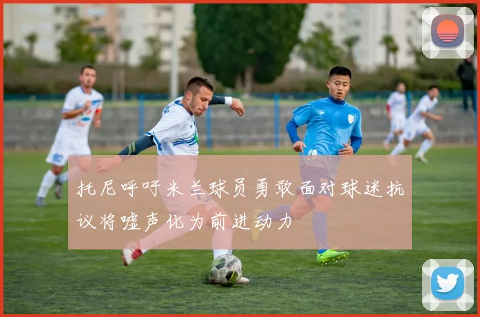 托尼呼吁米兰球员勇敢面对球迷抗议将嘘声化为前进动力